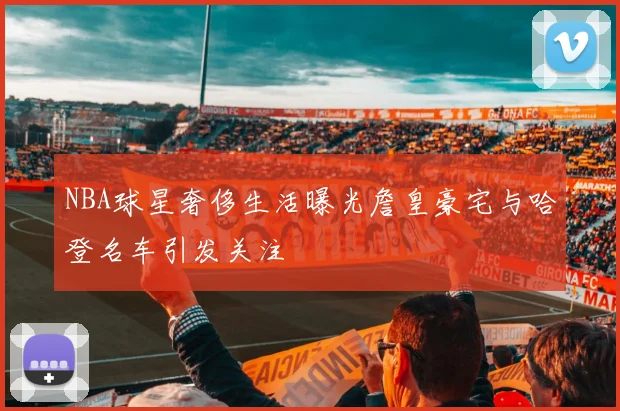NBA球星奢侈生活曝光詹皇豪宅与哈登名车引发关注