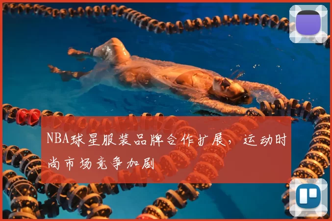 NBA球星服装品牌合作扩展，运动时尚市场竞争加剧