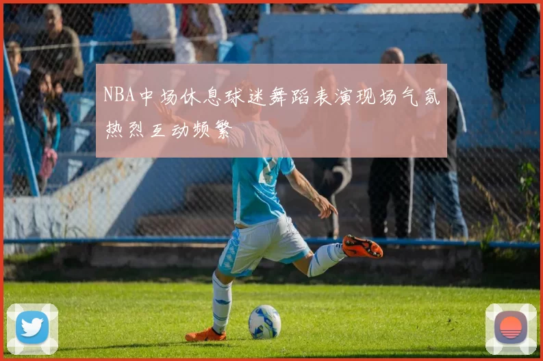 NBA中场休息球迷舞蹈表演现场气氛热烈互动频繁