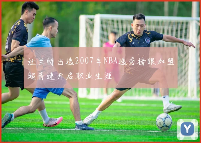杜兰特当选2007年NBA选秀榜眼加盟超音速开启职业生涯