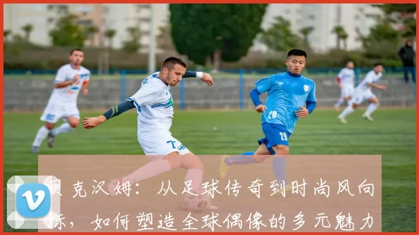 贝克汉姆：从足球传奇到时尚风向标，如何塑造全球偶像的多元魅力