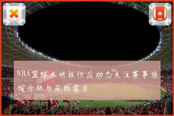 NBA篮球木地板供应动态关注赛事场馆升级与采购需求