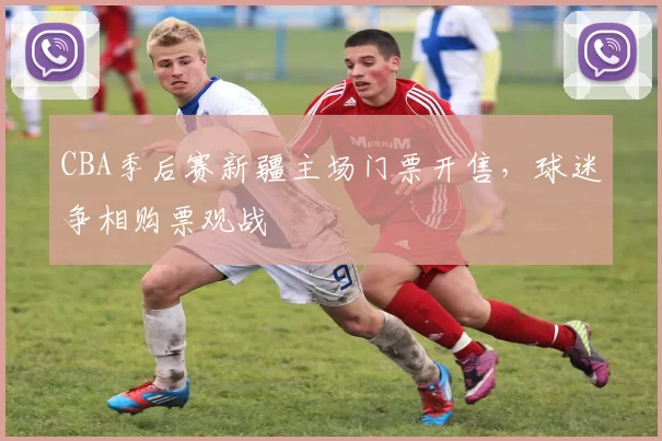 CBA季后赛新疆主场门票开售，球迷争相购票观战