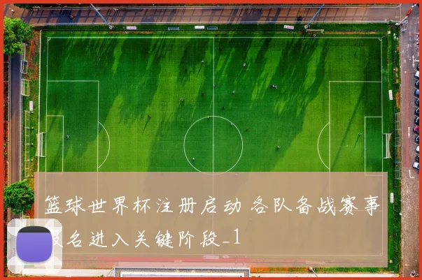 篮球世界杯注册启动 各队备战赛事报名进入关键阶段_1